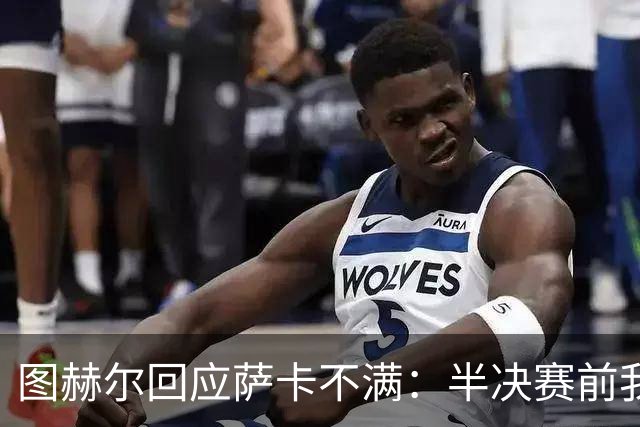 图赫尔回应萨卡不满：半决赛前我有预感 他仍是绝对关键球员